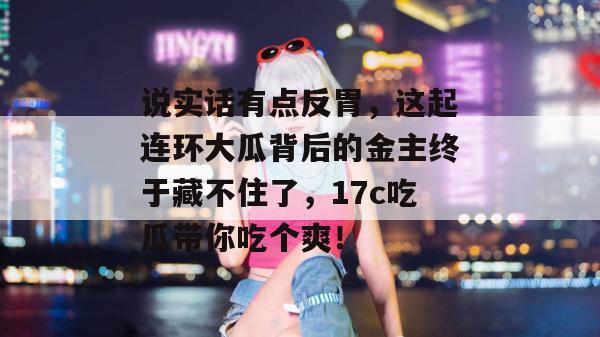 说实话有点反胃，这起连环大瓜背后的金主终于藏不住了，17c吃瓜带你吃个爽！