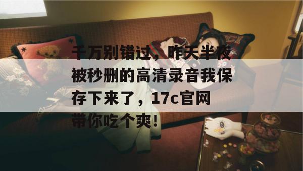 千万别错过，昨天半夜被秒删的高清录音我保存下来了，17c官网带你吃个爽！