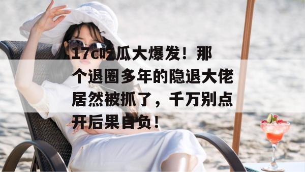 17c吃瓜大爆发！那个退圈多年的隐退大佬居然被抓了，千万别点开后果自负！