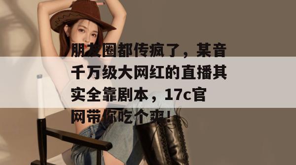 朋友圈都传疯了,某音千万级大网红的直播其实全靠剧本,17c官网带你吃个爽! 朋友圈都传疯了,某音千万级大网红的直播其实全靠剧本,17c官网带你吃个爽!