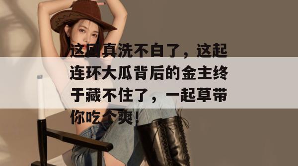 这回真洗不白了，这起连环大瓜背后的金主终于藏不住了，一起草带你吃个爽！