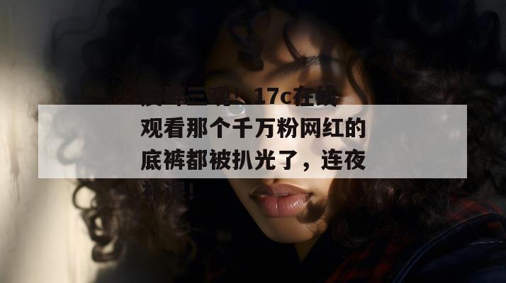 震碎三观！17c在线观看那个千万粉网红的底裤都被扒光了，连夜补课！