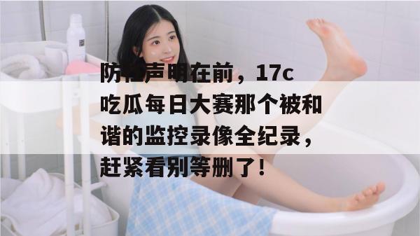 防杠声明在前，17c吃瓜每日大赛那个被和谐的监控录像全纪录，赶紧看别等删了！