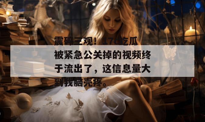 震碎三观！17c吃瓜被紧急公关掉的视频终于流出了，这信息量大到我脑壳疼。