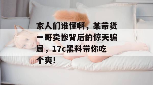 家人们谁懂啊，某带货一哥卖惨背后的惊天骗局，17c黑料带你吃个爽！