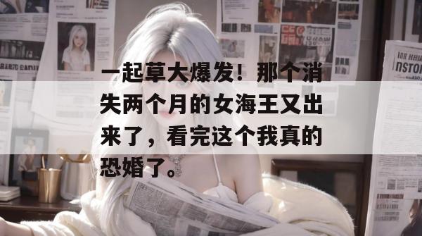 一起草大爆发!那个消失两个月的女海王又出来了,看完这个我真的恐婚了。 一起草大爆发!那个消失两个月的女海王又出来了,看完这个我真的恐婚了。