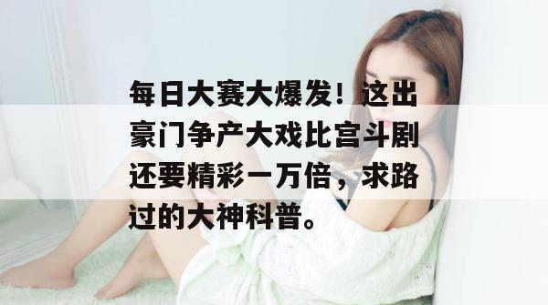 每日大赛大爆发！这出豪门争产大戏比宫斗剧还要精彩一万倍，求路过的大神科普。
