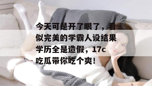今天可是开了眼了，看似完美的学霸人设结果学历全是造假，17c吃瓜带你吃个爽！
