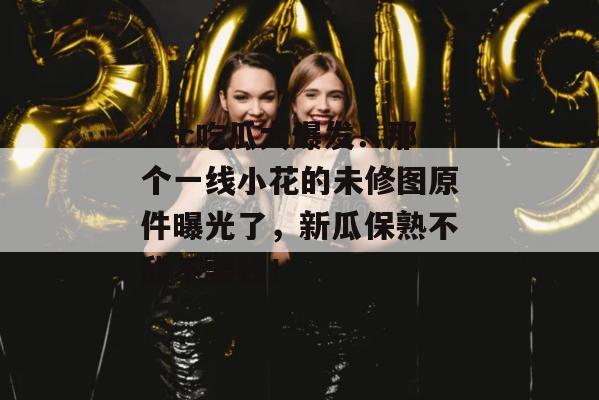 17c吃瓜大爆发！那个一线小花的未修图原件曝光了，新瓜保熟不甜不要钱！