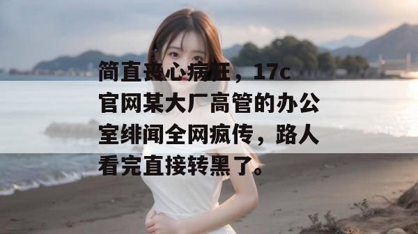 简直丧心病狂，17c官网某大厂高管的办公室绯闻全网疯传，路人看完直接转黑了。