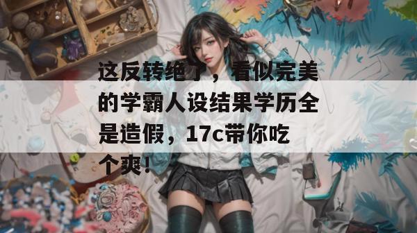 这反转绝了，看似完美的学霸人设结果学历全是造假，17c带你吃个爽！