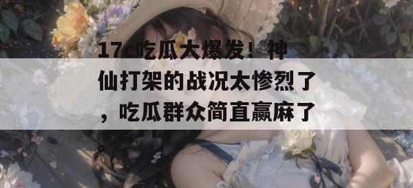 17c吃瓜大爆发！神仙打架的战况太惨烈了，吃瓜群众简直赢麻了。