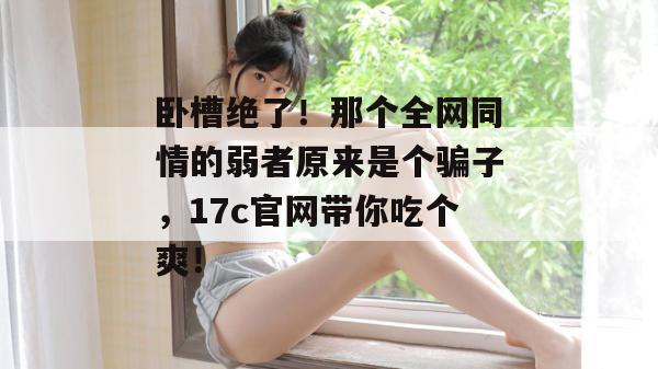 卧槽绝了！那个全网同情的弱者原来是个骗子，17c官网带你吃个爽！