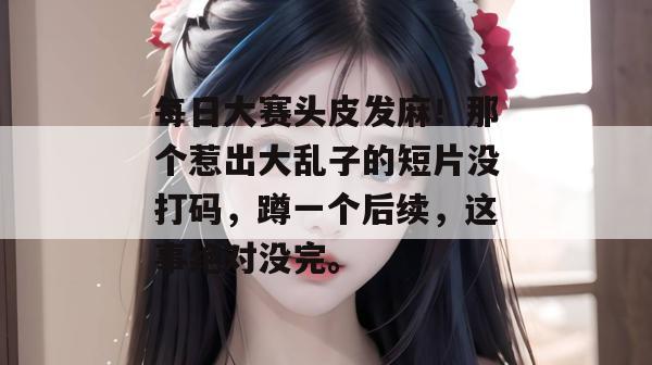 每日大赛头皮发麻！那个惹出大乱子的短片没打码，蹲一个后续，这事绝对没完。